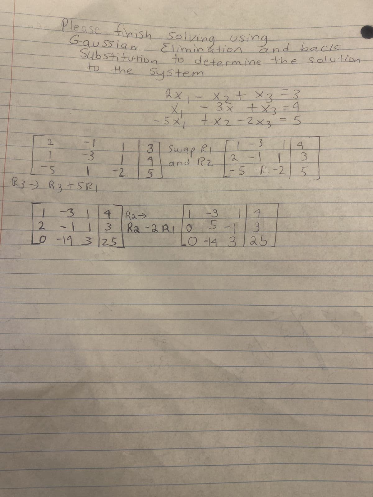 2
1
-5
Please finish
and back
Gaussian
Substitution to determine the solution
to the
system
finish solving using
Elimination.
- 1
-3
1
R3 R3+5RI
1
1-314
2 -11 3
0 -19 3 25
-
2х
2x₁ = x₂ + x3 = 3
- 3x + x3 = 4
+x2=2x3 = 5
3 Swap RI
9
and Rz
-2 5
1
X₁
- 5x1
1-3
1-3
2-1
R₂-
R₂-2 R10
14
5-1 3
04 3/25
14
L
-5 1²-25
3