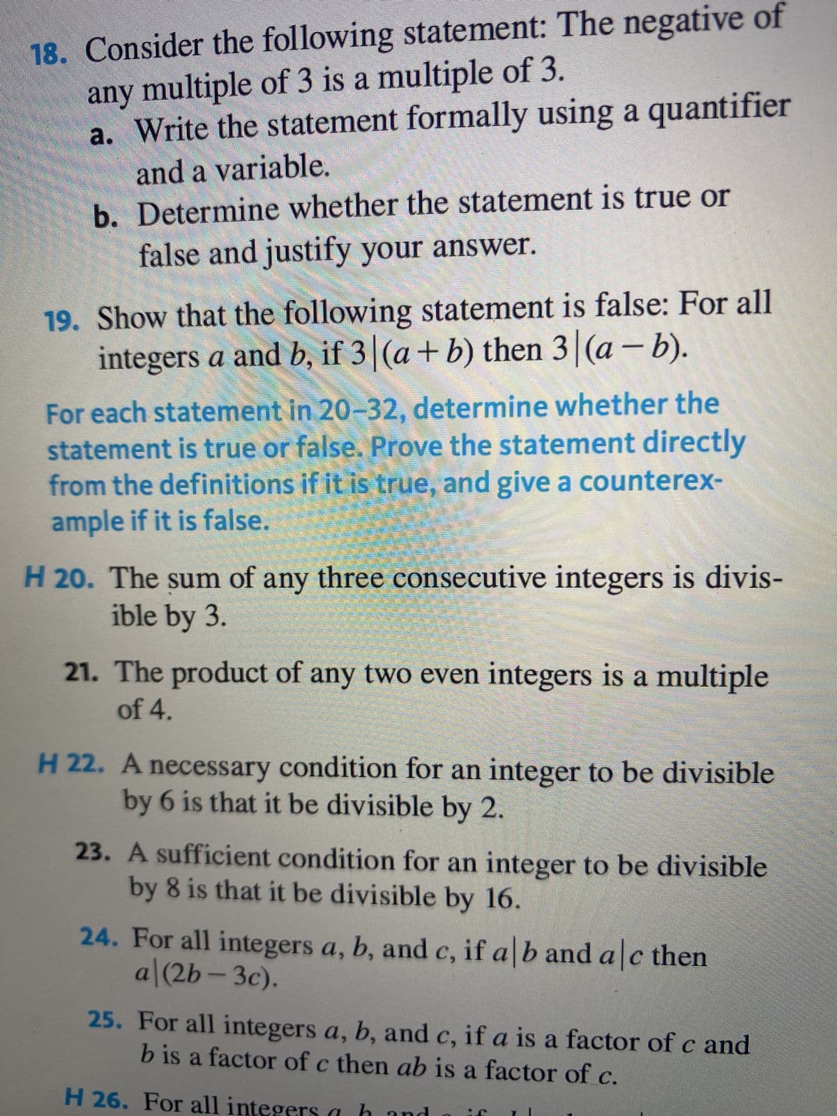 18. Consider the following statement: The negative of
any multiple of 3 is a multiple of 3.
a. Write the statement formally using a quantifier
and a variable.
b. Determine whether the statement is true or
false and justify your answer.
19. Show that the following statement is false: For all
integers a and b, if 3 (a + b) then 3 (a - b).
For each statement in 20-32, determine whether the
statement is true or false. Prove the statement directly
from the definitions if it is true, and give a counterex-
ample if it is false.
H 20. The sum of any three consecutive integers is divis-
ible by 3.
21. The product of any two even integers is a multiple
of 4.
H 22. A necessary condition for an integer to be divisible
by 6 is that it be divisible by 2.
23. A sufficient condition for an integer to be divisible
by 8 is that it be divisible by 16.
24. For all integers a, b, and c, if a b and a c then
a|(2b-3c).
25. For all integers a, b, and c, if a is a factor of c and
b is a factor of c then ab is a factor of c.
H 26. For all integers a
MANNE