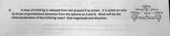 A mass of 0.010 kg is released from rest at point P as shown. It is acted on only
by forces of gravitational attraction from the spheres at A and B. What will be the
initial acceleration of the 0.010-kg mass? Give magnitude and direction.
0010 g
100 cm
0300
10.0 cm
6.0 cm 0,300kg
80cm 30cm