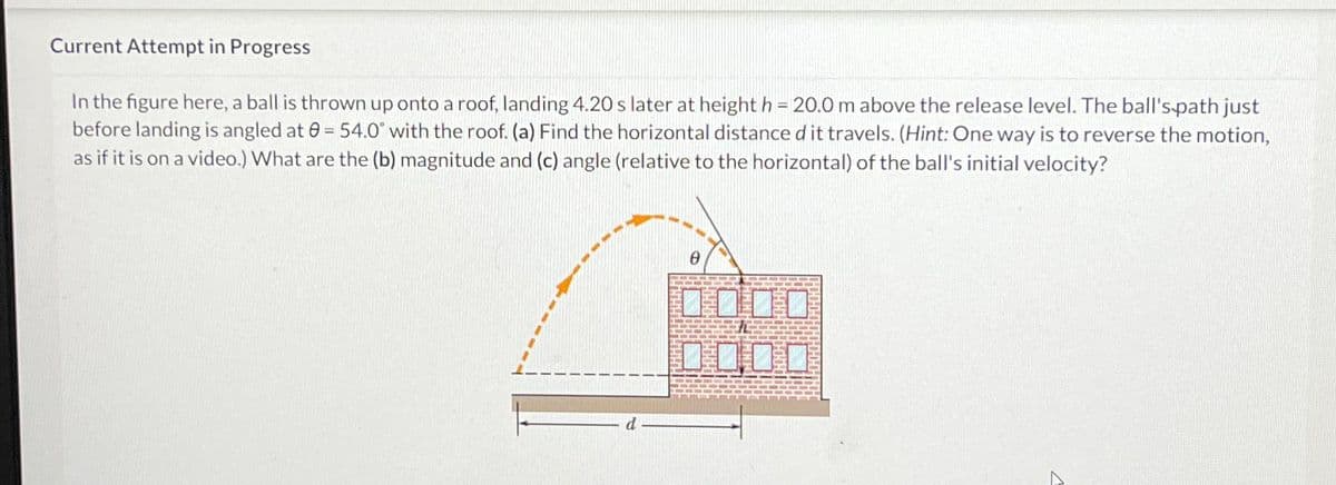 Current Attempt in Progress
In the figure here, a ball is thrown up onto a roof, landing 4.20 s later at height h=20.0 m above the release level. The ball's path just
before landing is angled at 0= 54.0° with the roof. (a) Find the horizontal distance d it travels. (Hint: One way is to reverse the motion,
as if it is on a video.) What are the (b) magnitude and (c) angle (relative to the horizontal) of the ball's initial velocity?
0