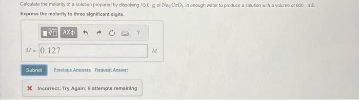 Calculate the molarity of a solution prepared by dissolving 13.0 g of Na, CrO, in enough water to produce a solution with a volume of 600 mL.
Express the molarity to three significant digits.
Η ΑΣΦΑ
M = 0.127
Submit Previous Answers Request Answer
* Incorrect; Try Again; 9 attempts remaining
M