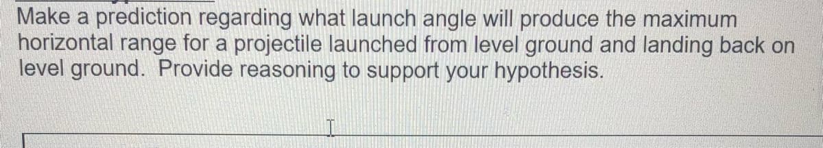 Make a prediction regarding what launch angle will produce the maximum
horizontal range for a projectile launched from level ground and landing back on
level ground. Provide reasoning to support your hypothesis.
