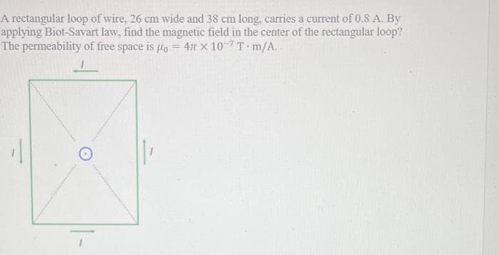 A rectangular loop of wire, 26 cm wide and 38 cm long, carries a current of 0.8 A. By
applying Biot-Savart law, find the magnetic field in the center of the rectangular loop?
The permeability of free space is 4o = 4n x 10-7T m/A.
