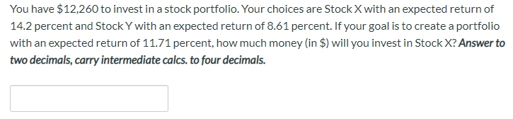 You have $12,260 to invest in a stock portfolio. Your choices are StockX with an expected return of
14.2 percent and Stock Y with an expected return of 8.61 percent. If your goal is to create a portfolio
with an expected return of 11.71 percent, how much money (in $) will you invest in Stock X? Answer to
two decimals, carry intermediate calcs. to four decimals.
