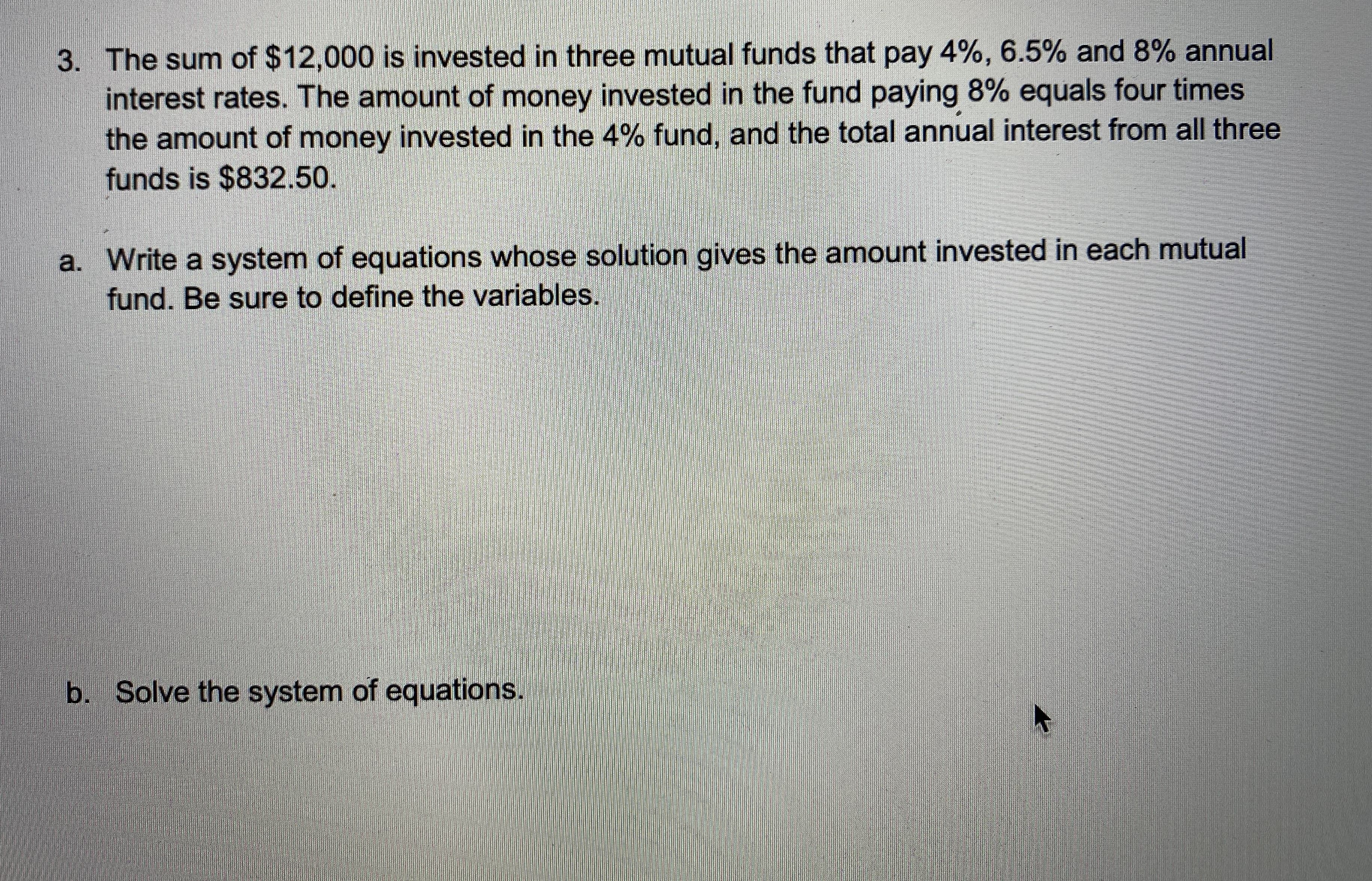 The sum of $12,000 is invested in three mutual funds that pay 4%, 6.5% and 8% annual
interest rates. The amount of money invested in the fund paying 8% equals four times
the amount of money invested in the 4% fund, and the total annual interest from all three
funds is $832.50.
