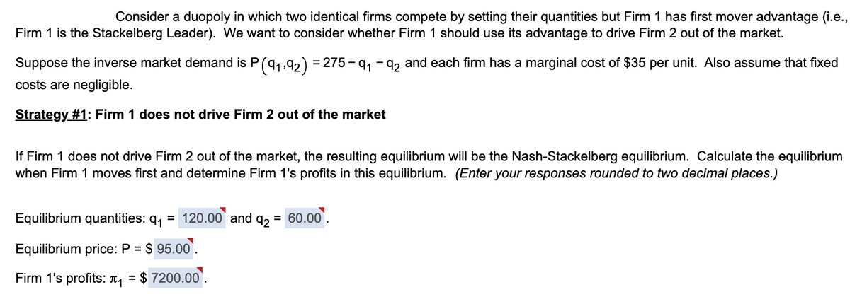 Consider a duopoly in which two identical firms compete by setting their quantities but Firm 1 has first mover advantage (i.e.,
Firm 1 is the Stackelberg Leader). We want to consider whether Firm 1 should use its advantage to drive Firm 2 out of the market.
Suppose the inverse market demand is P (9₁,92) = 275-9₁-92 and each firm has a marginal cost of $35 per unit. Also assume that fixed
costs are negligible.
Strategy #1: Firm 1 does not drive Firm 2 out of the market
If Firm 1 does not drive Firm 2 out of the market, the resulting equilibrium will be the Nash-Stackelberg equilibrium. Calculate the equilibrium
when Firm 1 moves first and determine Firm 1's profits in this equilibrium. (Enter your responses rounded to two decimal places.)
Equilibrium quantities: q₁
=
Equilibrium price: P = $95.00.
Firm 1's profits: ₁ =
$7200.00.
120.00 and q₂ = 60.00.