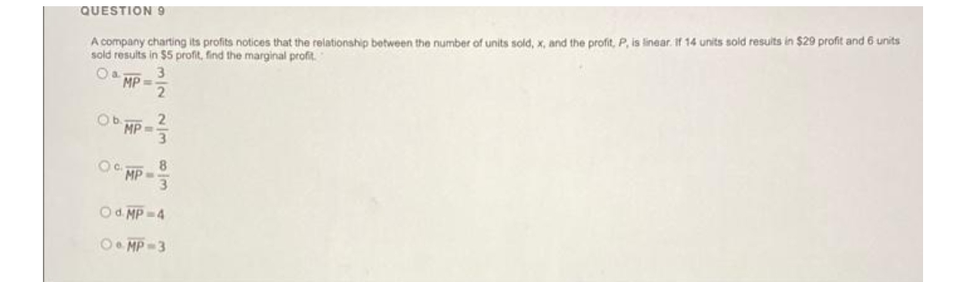 QUESTION 9
A company charting its profits notices that the relationship between the number of units sold, x, and the profit, P, is linear. If 14 units sold results in $29 profit and 6 units
sold results in $5 profit, find the marginal profit.
Oa
MP=
2
Ob
2
MP-
OC MP
3
8
3
O d. MP=4
OMP=3