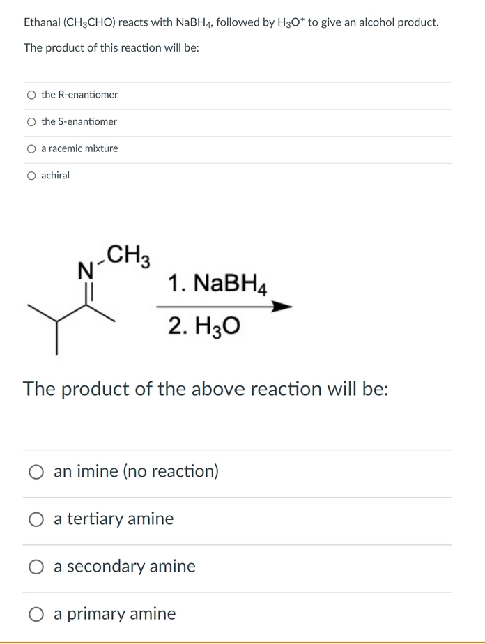 Ethanal (CH3CHO) reacts with NaBH4, followed by H30* to give an alcohol product.
The product of this reaction will be:
O the R-enantiomer
O the S-enantiomer
O a racemic mixture
O achiral
N-CH3
1. NABH4
2. H30
The product of the above reaction will be:
an imine (no reaction)
a tertiary amine
a secondary amine
O a primary amine
