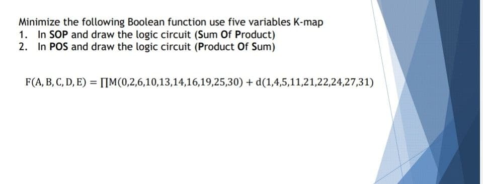 Minimize the following Boolean function use five variables K-map
1. In SOP and draw the logic circuit (Sum Of Product)
2. In POS and draw the logic circuit (Product Of Sum)
F(A, B, C, D, E) = IIM(0,2,6,10,13,14,16,19,25,30) + d(1,4,5,11,21,22,24,27,31)
