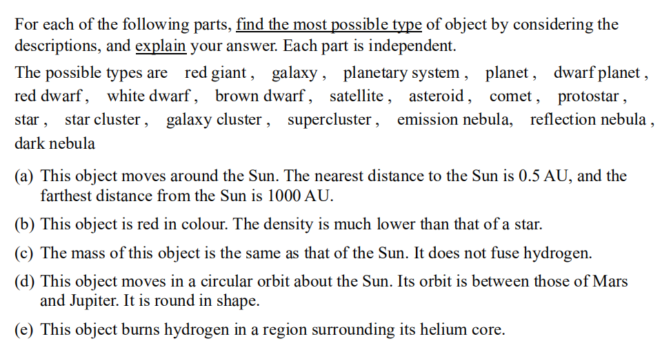 For each of the following parts, find the most possible type of object by considering the
descriptions, and explain your answer. Each part is independent.
The possible types are red giant, galaxy, planetary system, planet, dwarf planet,
red dwarf, white dwarf, brown dwarf, satellite, asteroid, comet, protostar 2
star,
star cluster, galaxy cluster, supercluster, emission nebula, reflection nebula,
dark nebula
(a) This object moves around the Sun. The nearest distance to the Sun is 0.5 AU, and the
farthest distance from the Sun is 1000 AU.
(b) This object is red in colour. The density is much lower than that of a star.
(c) The mass of this object is the same as that of the Sun. It does not fuse hydrogen.
(d) This object moves in a circular orbit about the Sun. Its orbit is between those of Mars
and Jupiter. It is round in shape.
(e) This object burns hydrogen in a region surrounding its helium core.
