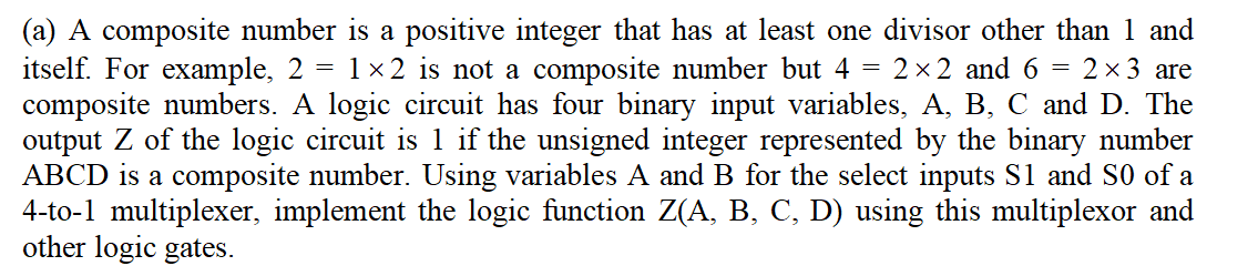 =
=
2×2 and 6
=
(a) A composite number is a positive integer that has at least one divisor other than 1 and
itself. For example, 2 1×2 is not a composite number but 4
2 × 3 are
composite numbers. A logic circuit has four binary input variables, A, B, C and D. The
output Z of the logic circuit is 1 if the unsigned integer represented by the binary number
ABCD is a composite number. Using variables A and B for the select inputs S1 and S0 of a
4-to-1 multiplexer, implement the logic function Z(A, B, C, D) using this multiplexor and
other logic gates.