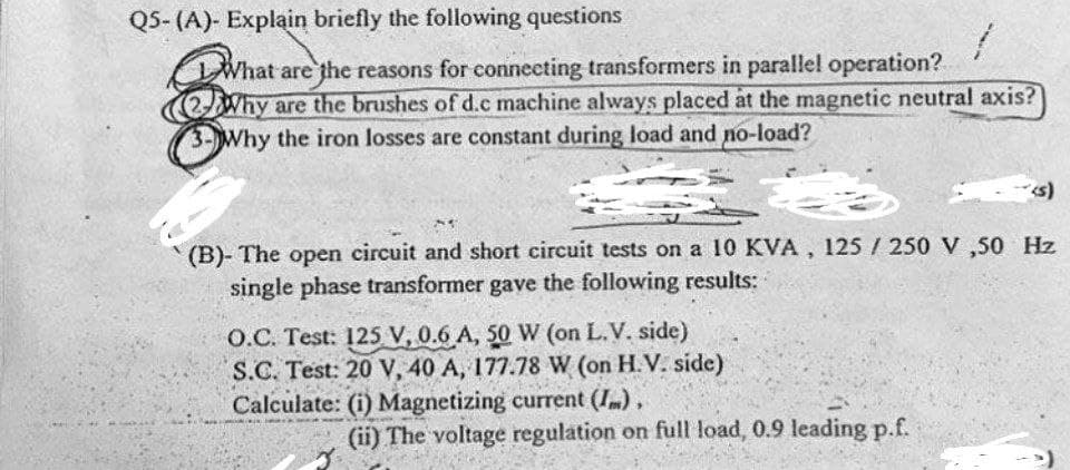 Q5-(A)- Explain briefly the following questions
2
What are the reasons for connecting transformers in parallel operation?
Why are the brushes of d.c machine always placed at the magnetic neutral axis?
3- Why the iron losses are constant during load and no-load?
11
(B)- The open circuit and short circuit tests on a 10 KVA, 125/250 V ,50 Hz
single phase transformer gave the following results:
O.C. Test: 125 V, 0.6 A, 50 W (on L.V. side)
S.C. Test: 20 V, 40 A, 177.78 W (on H.V. side)
Calculate: (i) Magnetizing current (I),
(ii) The voltage regulation on full load, 0.9 leading p.f.