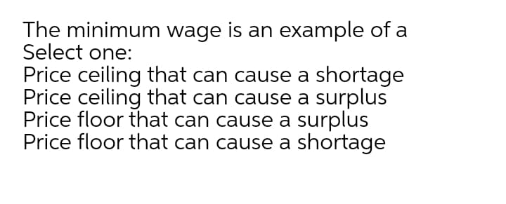 The minimum wage is an example of a
Select one:
Price ceiling that can cause a shortage
Price ceiling that can cause a surplus
Price floor that can cause a surplus
Price floor that can cause a shortage

