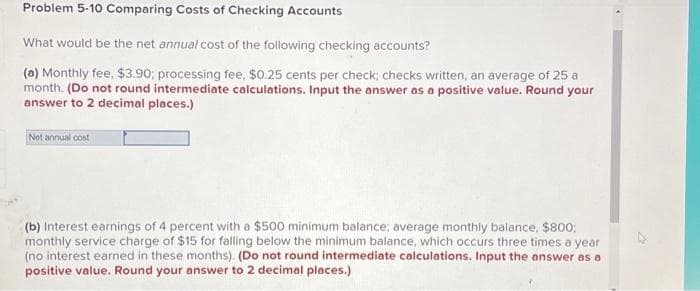 Problem 5-10 Comparing Costs of Checking Accounts
What would be the net annual cost of the following checking accounts?
(a) Monthly fee, $3.90; processing fee, $0.25 cents per check; checks written, an average of 25 a
month. (Do not round intermediate calculations. Input the answer as a positive value. Round your
answer to 2 decimal places.)
Net annual cost
(b) Interest earnings of 4 percent with a $500 minimum balance; average monthly balance, $800;
monthly service charge of $15 for falling below the minimum balance, which occurs three times a year
(no interest earned in these months). (Do not round intermediate calculations. Input the answer as a
positive value. Round your answer to 2 decimal places.)
