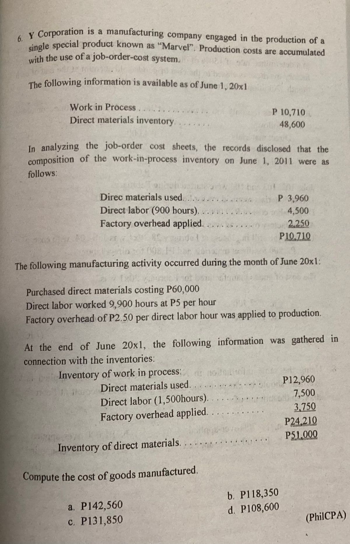 6. Y Corporation is a manufacturing company engaged in the production of a
single special product known as "Marvel". Production costs are accumulated
with the use of a job-order-cost system.
ausdr
The following information is available as of June 1, 20x1
Work in Process
Direct materials inventory.
In analyzing the job-order cost sheets, the records disclosed that the
composition of the work-in-process inventory on June 1, 2011 were as
follows:
Direc materials used.
Direct labor (900 hours)..........
Factory overhead applied.
*Cymuide!
The following manufacturing activity occurred during the month of June 20x1:
Pune For b
Purchased direct materials costing P60,000
Direct labor worked 9,900 hours at P5 per hour
Factory overhead of P2.50 per direct labor hour was applied to production.
P 10,710
48,600
At the end of June 20x1, the following information was gathered in
connection with the inventories:
Inventory of work in process:
Direct materials used.
Direct labor (1,500hours).
Factory overhead applied.
000001
Inventory of direct materials.
Compute the cost of goods manufactured.
a. P142,560
c. P131,850
P 3,960
4,500
2,250
P10.710
.....
b. P118,350
d. P108,600
P12,960
7,500
3.750
P24,210
P51,000
(PhilCPA)