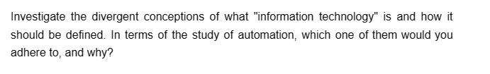 Investigate the divergent conceptions of what "information technology" is and how it
should be defined. In terms of the study of automation, which one of them would you
adhere to, and why?