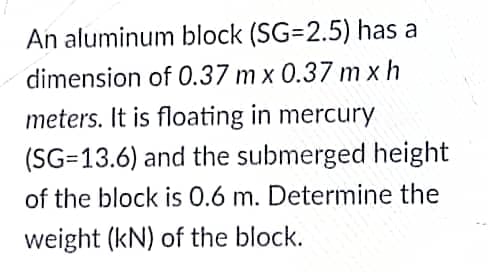 An aluminum block (SG=2.5) has a
dimension of 0.37 m x 0.37 m xh
meters. It is floating in mercury
(SG=13.6) and the submerged height
of the block is 0.6 m. Determine the
weight (kN) of the block.
