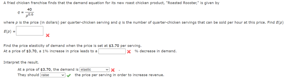 A fried chicken franchise finds that the demand equation for its new roast chicken product, "Roasted Rooster," is given by
40
p0.6
where p is the price (in dollars) per quarter-chicken serving and q is the number of quarter-chicken servings that can be sold per hour at this price. Find E(p)
E(p) =
q=
X
Find the price elasticity of demand when the price is set at $3.70 per serving.
At a price of $3.70, a 1% increase in price leads to a
Interpret the result.
At a price of $3.70, the demand is elastic
They should raise
X% decrease in demand.
✓X
the price per serving in order to increase revenue.