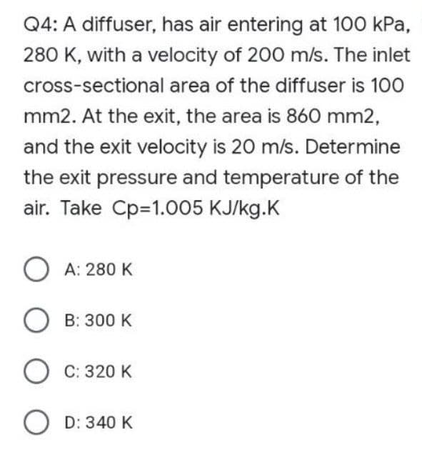 Q4: A diffuser, has air entering at 100 kPa,
280 K, with a velocity of 200 m/s. The inlet
cross-sectional area of the diffuser is 100
mm2. At the exit, the area is 860 mm2,
and the exit velocity is 20 m/s. Determine
the exit pressure and temperature of the
air. Take Cp=1.005 KJ/kg.K
A: 280 K
OB: 300 K
OC: 320 K
OD: 340 K