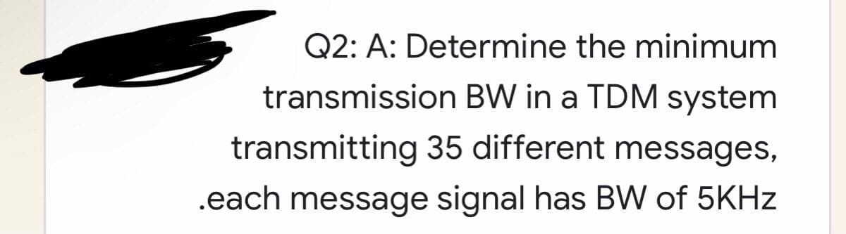 Q2: A: Determine the minimum
transmission BW in a TDM system
transmitting 35 different messages,
.each message signal has BW of 5KHz