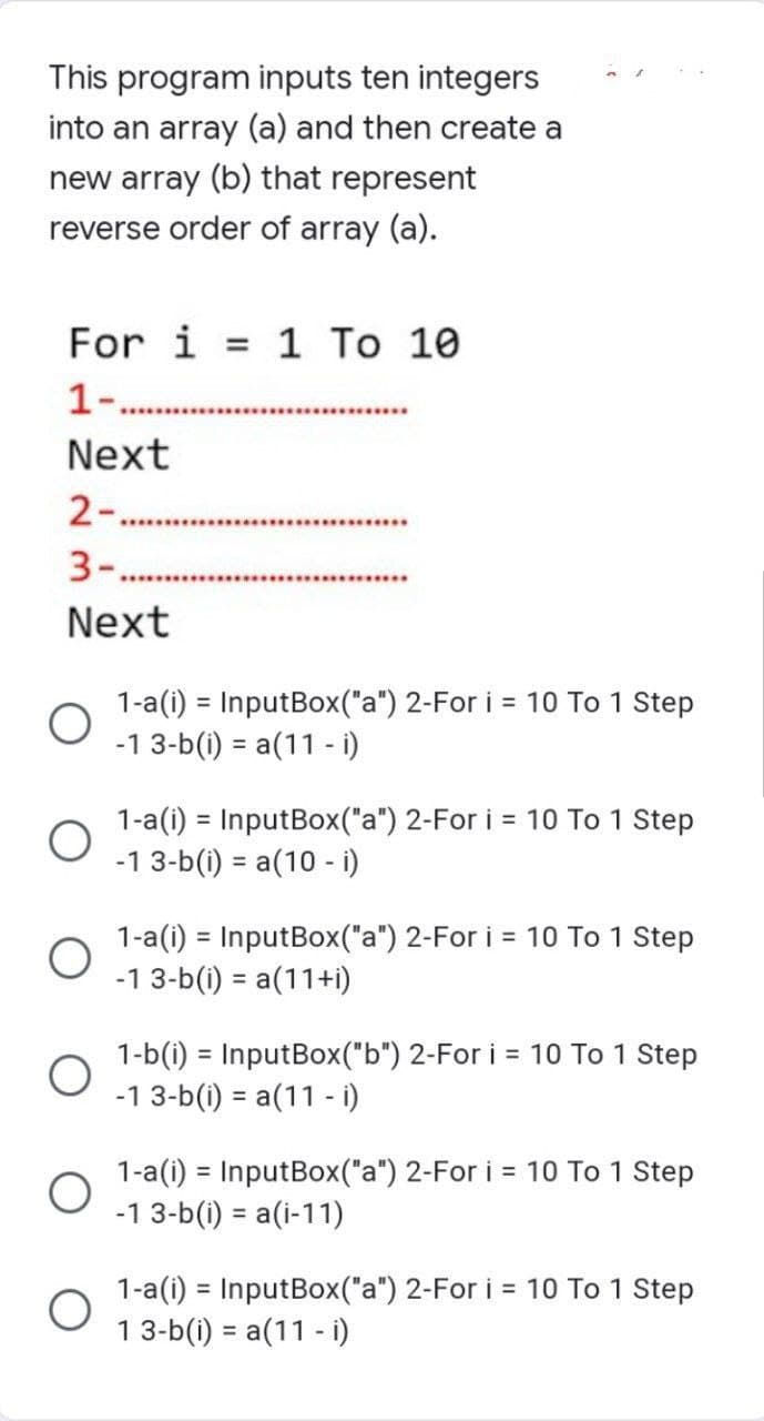 This program inputs ten integers
into an array (a) and then create a
new array (b) that represent
reverse order of array (a).
For i = 1 To 10
1-.
Next
2-.........
3..***************
Next
1-a(i) = InputBox("a") 2-For i = 10 To 1 Step
-1 3-b(i) = a(11 - i)
O
O
*************
O
O
1-a(i) = InputBox("a") 2-For i = 10 To 1 Step
-1 3-b(i) = a(10 - i)
1-a(i) = InputBox("a") 2-For i = 10 To 1 Step
-1 3-b(i) = a(11+i)
1-b(i) = InputBox("b") 2-For i = 10 To 1 Step
-1 3-b(i) = a(11 - i)
1-a(i) = InputBox("a") 2-For i = 10 To 1 Step
-1 3-b(i) = a(i-11)
1-a(i) = InputBox("a") 2-For i = 10 To 1 Step
13-b(i) = a(11 - i)