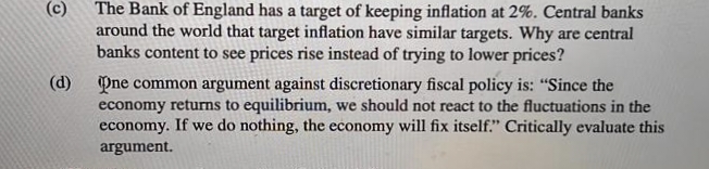 (c)
The Bank of England has a target of keeping inflation at 2%. Central banks
around the world that target inflation have similar targets. Why are central
banks content to see prices rise instead of trying to lower prices?
(d)
Pne common argument against discretionary fiscal policy is: "Since the
economy returns to equilibrium, we should not react to the fluctuations in the
economy. If we do nothing, the economy will fix itself." Critically evaluate this
argument.
