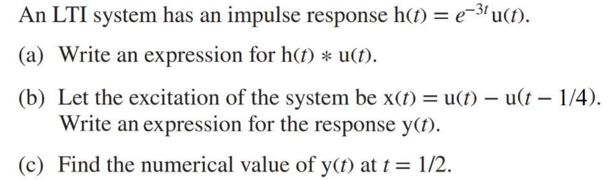 An LTI system has an impulse response h(t) = e-3u(t).
(a) Write an expression for h(t) * u(f).
(b) Let the excitation of the system be x(t) = u(t) – u(t – 1/4).
Write an expression for the response y(t).
|
(c) Find the numerical value of y(t) at t = 1/2.

