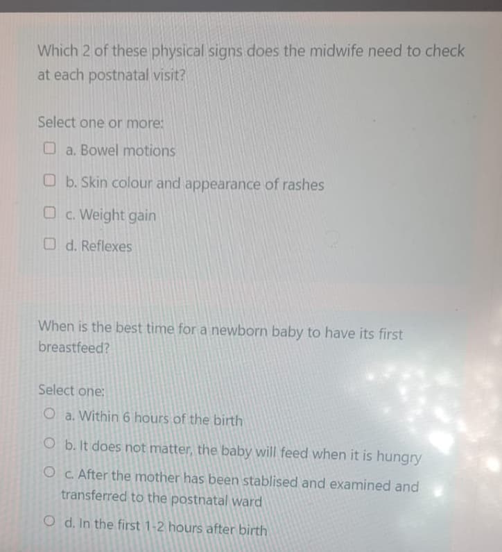 Which 2 of these physical signs does the midwife need to check
at each postnatal visit?
Select one or more:
a. Bowel motions
b. Skin colour and appearance of rashes
Oc. Weight gain
Od. Reflexes
When is the best time for a newborn baby to have its first
breastfeed?
Select one:
O a. Within 6 hours of the birth
O b. It does not matter, the baby will feed when it is hungry
O c. After the mother has been stablised and examined and
transferred to the postnatal ward
Od. In the first 1-2 hours after birth