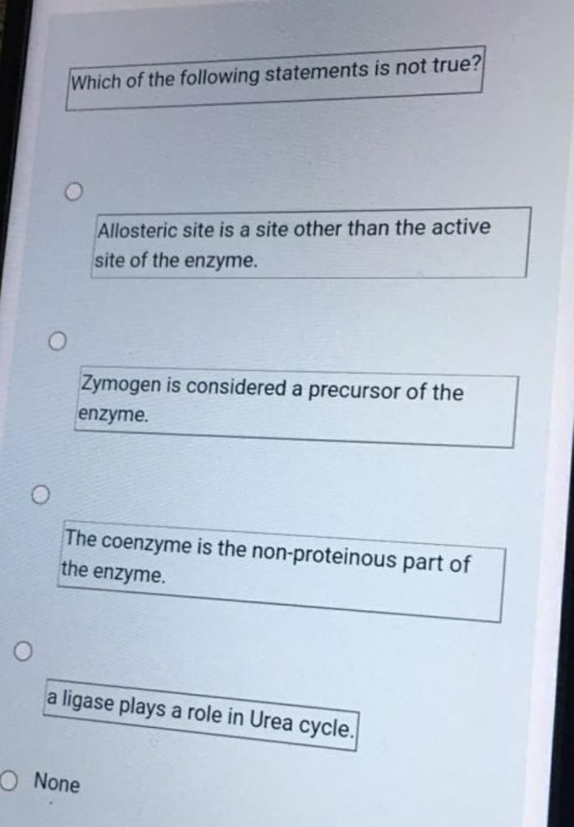 Which of the following statements is not true?
Allosteric site is a site other than the active
site of the enzyme.
Zymogen is considered a precursor of the
enzyme.
The coenzyme is the non-proteinous part of
the enzyme.
a ligase plays a role in Urea cycle.
O None

