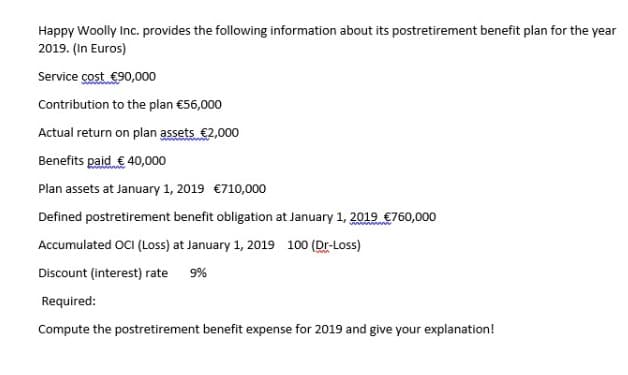 Happy Woolly Inc. provides the following information about its postretirement benefit plan for the year
2019. (In Euros)
Service cost €90,000
Contribution to the plan €56,000
Actual return on plan assets €2,000
Benefits paid € 40,000
Plan assets at January 1, 2019 €710,000
Defined postretirement benefit obligation at January 1, 2019 €760,000
Accumulated OCI (Loss) at January 1, 2019 100 (Dr-Loss)
Discount (interest) rate 9%
Required:
Compute the postretirement benefit expense for 2019 and give your explanation!