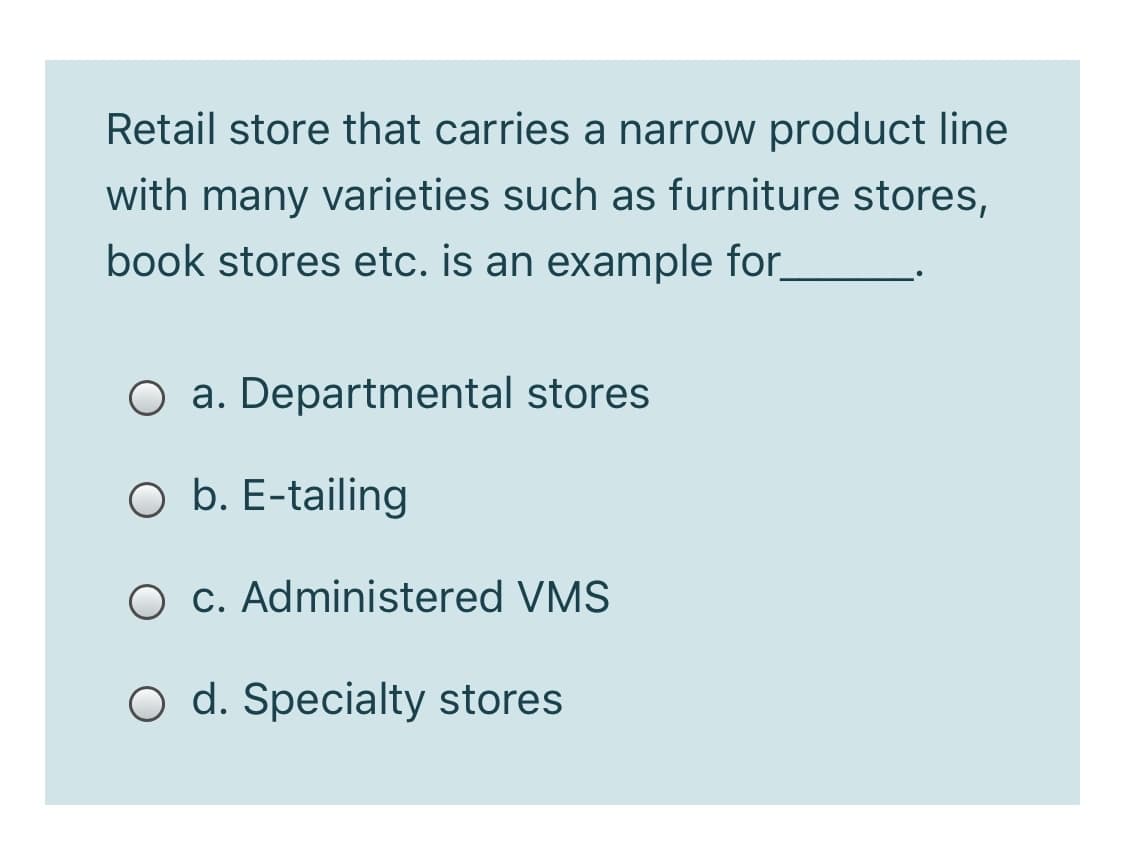 Retail store that carries a narrow product line
with many varieties such as furniture stores,
book stores etc. is an example for_
O a. Departmental stores
O b. E-tailing
O c. Administered VMS
O d. Specialty stores
