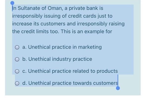 In Sultanate of Oman, a private bank is
irresponsibly issuing of credit cards just to
increase its customers and irresponsibly raising
the credit limits too. This is an example for
O a. Unethical practice in marketing
O b. Unethical industry practice
O c. Unethical practice related to products
O d. Unethical practice towards customers

