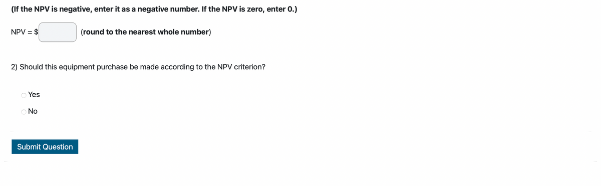 (If the NPV is negative, enter it as a negative number. If the NPV is zero, enter 0.)
NPV = $
2) Should this equipment purchase be made according to the NPV criterion?
Yes
Ο No
(round to the nearest whole number)
Submit Question