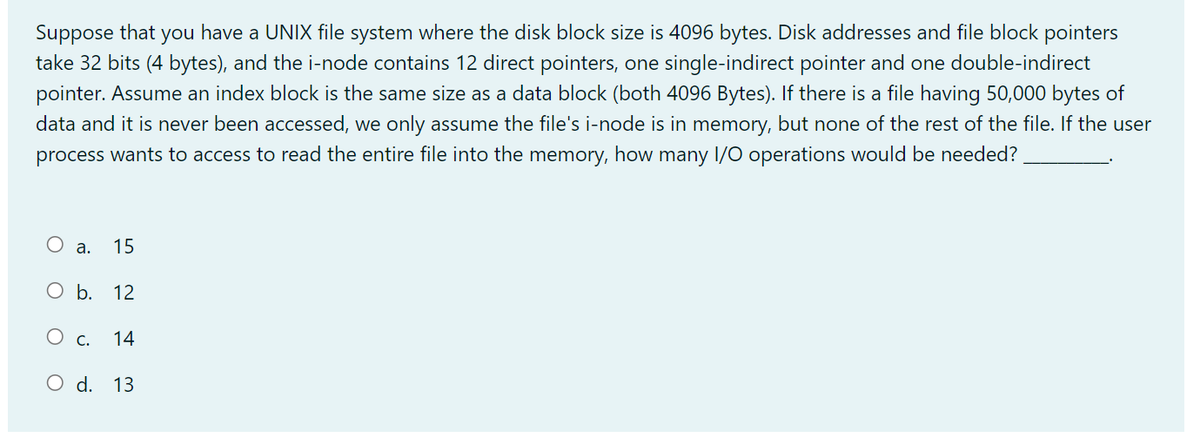 Suppose that you have a UNIX file system where the disk block size is 4096 bytes. Disk addresses and file block pointers
take 32 bits (4 bytes), and the i-node contains 12 direct pointers, one single-indirect pointer and one double-indirect
pointer. Assume an index block is the same size as a data block (both 4096 Bytes). If there is a file having 50,000 bytes of
data and it is never been accessed, we only assume the file's i-node is in memory, but none of the rest of the file. If the user
process wants to access to read the entire file into the memory, how many I/O operations would be needed?
O
a. 15
O b. 12
O c. 14
O d. 13