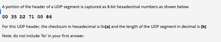 A portion of the header of a UDP segment is captured as 8-bit hexadecimal numbers as shown below.
00 35 D2 71 00 86
For this UDP header, the checksum in hexadecimal is Ox[a] and the length of the UDP segment in decimal is [b].
Note: do not include 'Ox' in your first answer.