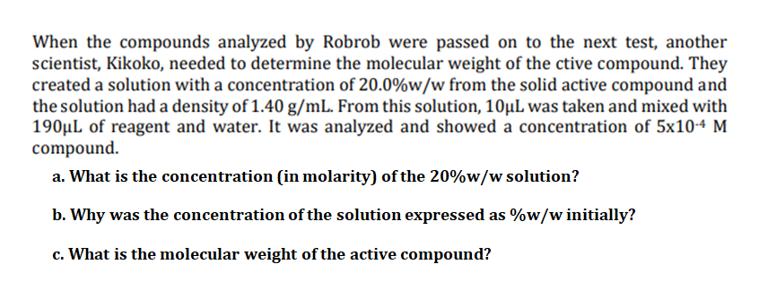 When the compounds analyzed by Robrob were passed on to the next test, another
scientist, Kikoko, needed to determine the molecular weight of the ctive compound. They
created a solution with a concentration of 20.0%w/w from the solid active compound and
the solution had a density of 1.40 g/mL. From this solution, 10µL was taken and mixed with
190µL of reagent and water. It was analyzed and showed a concentration of 5x10-4 M
compound.
a. What is the concentration (in molarity) of the 20%w/w solution?
b. Why was the concentration of the solution expressed as %w/w initially?
c. What is the molecular weight of the active compound?
