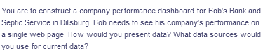 You are to construct a company performance dashboard for Bob's Bank and
Septic Service in Dillsburg. Bob needs to see his company's performance on
a single web page. How would you present data? What data sources would
you use for current data?
