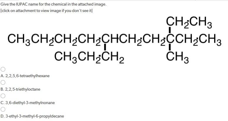 Give the IUPAC name for the chemical in the attached image.
[click on attachment to view image if you don't see it]
CH3CH₂CH₂CH₂CHCH₂CH₂CH₂CH3
CH3CH₂CH₂
O
A. 2,2,5,6-tetraethylhexane
B. 2,2,5-triethyloctane
O
C. 3,6-diethyl-3-methylnonane
CH₂CH3
D. 3-ethyl-3-methyl-6-propyldecane
CH3