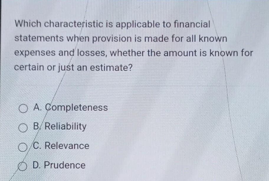 Which characteristic is applicable to financial
statements when provision is made for all known
expenses and losses, whether the amount is known for
certain or just an estimate?
O A. Completeness
OB/Reliability
O/C. Relevance
OD. Prudence
