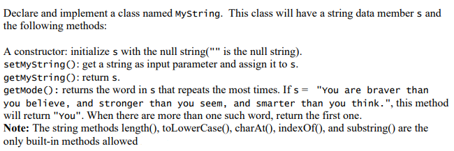 Declare and implement a class named MyString. This class will have a string data member s and
the following methods:
A constructor: initialize s with the null string("" is the null string).
setMyString(): get a string as input parameter and assign it to s.
getMyString(): return s.
getMode(): returns the word in s that repeats the most times. If s= "You are braver than
you believe, and stronger than you seem, and smarter than you think. ", this method
will return "You". When there are more than one such word, return the first one.
Note: The string methods length(), toLowerCase(), charAt(), indexOf(), and substring() are the
only built-in methods allowed