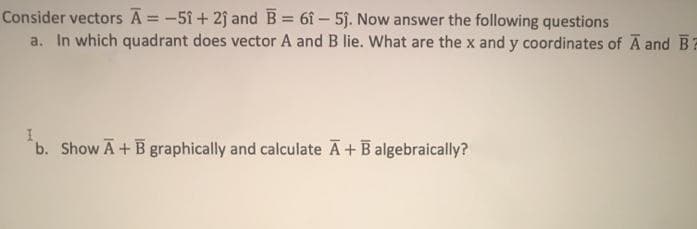 Consider vectors A = -51 + 2j and B = 6î – 5j. Now answer the following questions
a. In which quadrant does vector A and B lie. What are the x and y coordinates of A and B?
b. Show A+ B graphically and calculate A+Balgebraically?
