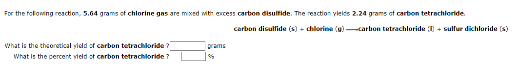 For the following reaction, 5.64 grams of chlorine gas are mixed with excess carbon disulfide. The reaction yields 2.24 grams of carbon tetrachloride.
carbon disulfide (s) + chlorine (g) carbon tetrachloride (I) + sulfur dichloride (s)
What is the theoretical yield of carbon tetrachloride ?
grams
What is the percent yield of carbon tetrachloride ?
%
