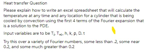 Heat transfer Question
Please explain how to write an excel spreadsheet that will calculate the
temperature at any time and any location for a cylinder that is being
cooled by convection using the first 4 terms of the Fourier expansion that
is a solution to the PDE.
Input variables are to be Tj, Too, h, k, p, D.t
Try this over a variety of Fourier numbers, some less than .2, some near
0.2, and some much greater than 0.2
