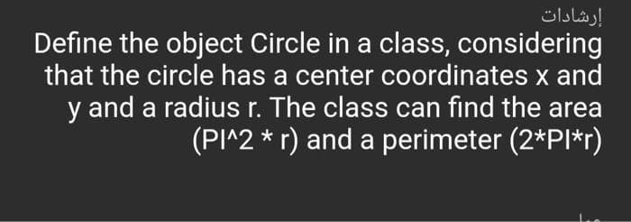 إرشادات
Define the object Circle in a class, considering
that the circle has a center coordinates x and
y and a radius r. The class can find the area
(PI^2 * r) and a perimeter (2*PI*r)
