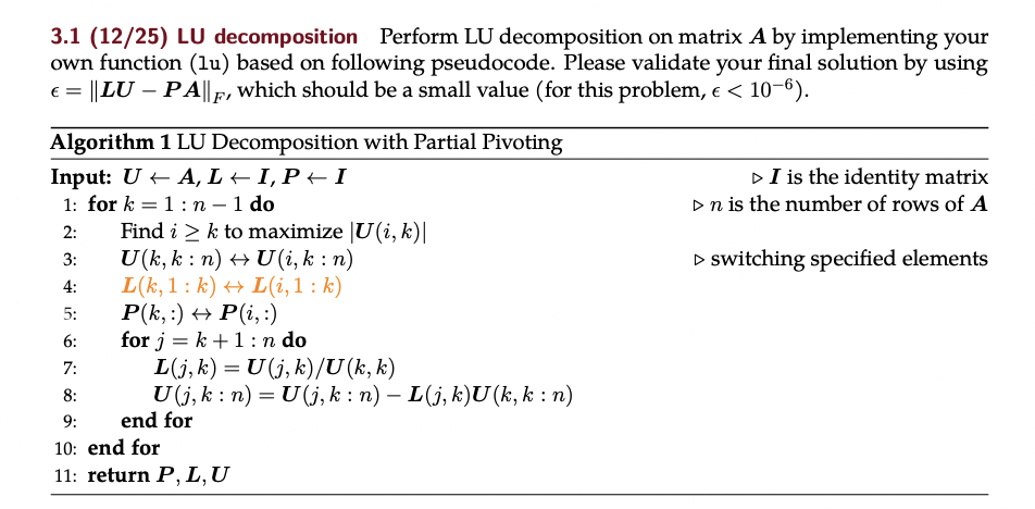 3.1 (12/25) LU decomposition Perform LU decomposition on matrix A by implementing your
own function (lu) based on following pseudocode. Please validate your final solution by using
||LU – PA||F, which should be a small value (for this problem, e < 10-6).
Algorithm 1 LU Decomposition with Partial Pivoting
Input: U + A, L + I, P + I
DI is the identity matrix
1: for k = 1:n – 1 do
Find i > k to maximize |U(i, k)|
U(k, k : n) + U (i, k : n)
L(k, 1: k) + L(i, 1 : k)
P(k, :) + P(i, :)
for j = k +1:n do
L(j, k) = U (j, k)/U(k, k)
U(j, k : n) = U(j, k : n) – L(j, k)U(k, k : n)
end for
Dn is the number of rows of A
-
2:
3:
D switching specified elements
4:
5:
6:
7:
8:
9:
10: end for
11: return P, L,U
