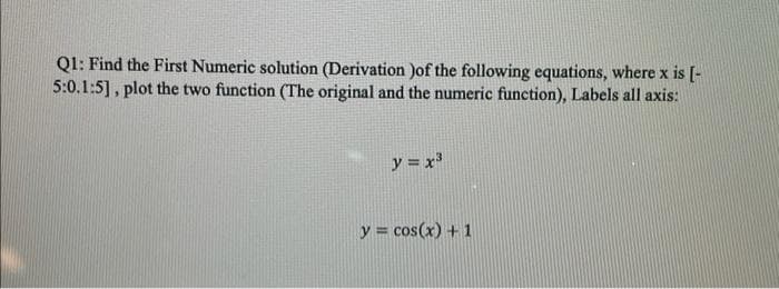 Q1: Find the First Numeric solution (Derivation )of the following equations, where x is [-
5:0.1:5], plot the two function (The original and the numeric function), Labels all axis:
y = x
y = cos(x) + 1
