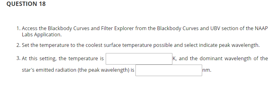 QUESTION 18
1. Access the Blackbody Curves and Filter Explorer from the Blackbody Curves and UBV section of the NAAP
Labs Application.
2. Set the temperature to the coolest surface temperature possible and select indicate peak wavelength.
3. At this setting, the temperature is
K, and the dominant wavelength of the
star's emitted radiation (the peak wavelength) is
nm.
