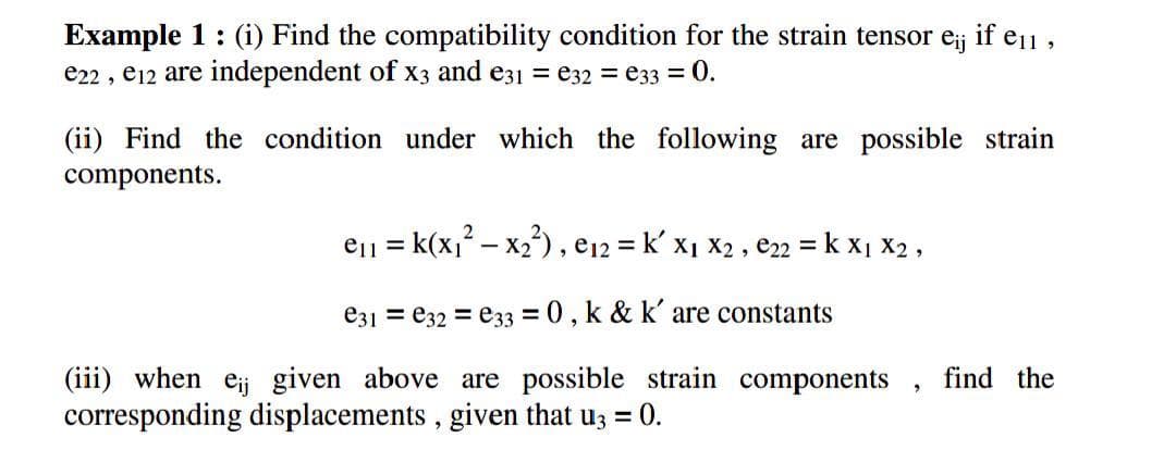 Example 1: (i) Find the compatibility condition for the strain tensor e; if e1 ,
e22 , e12 are independent of x3 and e31 = e32 = e33 = 0.
(ii) Find the condition under which the following are possible strain
components.
eii
= k(x,? – x2), e12 = k' x1 x2 , e22 = k x1 X2 ,
%3D
e31 = e32 = e33 = 0, k & k' are constants
(iii) when eij given above are possible strain components
corresponding displacements , given that u; = 0.
find the
