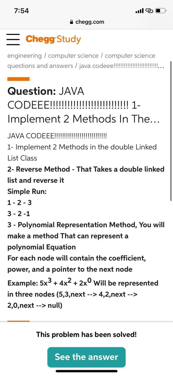 7:54
A chegg.com
Chegg Study
engineering / computer science / computer science
questions and answers / java codeee!!!!!!!!!!!!!!!!II ..
Question: JAVA
CODEEE!!!!!!!!!!!!!!!!!!! 1-
Implement 2 Methods In The...
JAV.
CODEEE!!!!!!!!!!!!!!!!
1- Implement 2 Methods in the double Linked
List Class
2- Reverse Method - That Takes a double linked
list and reverse it
Simple Run:
1-2 - 3
3 - 2-1
3 - Polynomial Representation Method, You will
make a method That can represent a
polynomial Equation
For each node will contain the coefficient,
power, and a pointer to the next node
Example: 5x3 + 4x2 + 2x° will be represented
in three nodes (5,3,next --> 4,2,next -->
2,0,next --> null)
This problem has been solved!
See the answer
