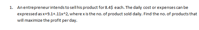 1. Anentrepreneurintends to sell his product for 8.4$ each. The daily cost or expenses can be
expressed as x+9.1+.11x^2, where x is the no. of product sold daily. Find the no. of products that
will maximize the profit per day.

